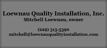  Loewnau Quality Installation, Inc.
Mitchell Loewnau, owner (229) 315-5390
mitchell@loewnauqualityinstallation.com